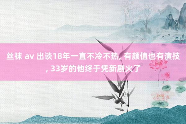 丝袜 av 出谈18年一直不冷不热， 有颜值也有演技， 33岁的他终于凭新剧火了