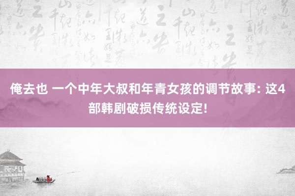 俺去也 一个中年大叔和年青女孩的调节故事: 这4部韩剧破损传统设定!