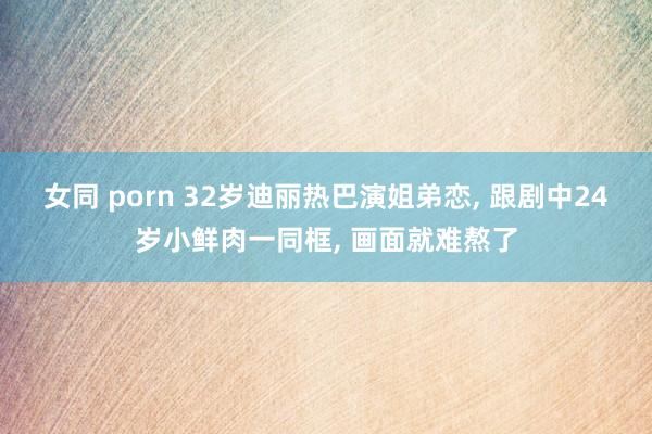 女同 porn 32岁迪丽热巴演姐弟恋， 跟剧中24岁小鲜肉一同框， 画面就难熬了