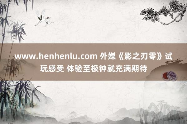 www.henhenlu.com 外媒《影之刃零》试玩感受 体验至极钟就充满期待