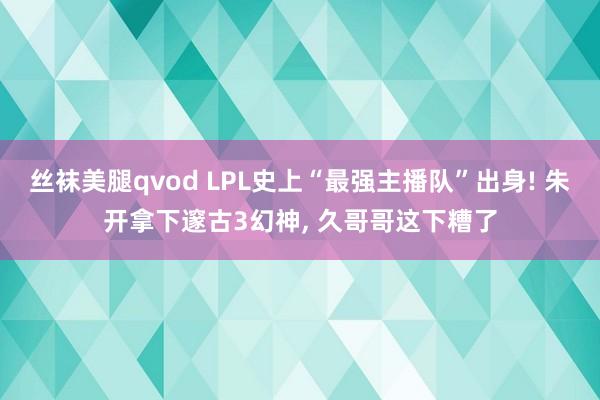 丝袜美腿qvod LPL史上“最强主播队”出身! 朱开拿下邃古3幻神， 久哥哥这下糟了