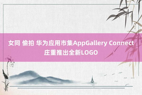 女同 偷拍 华为应用市集AppGallery Connect庄重推出全新LOGO