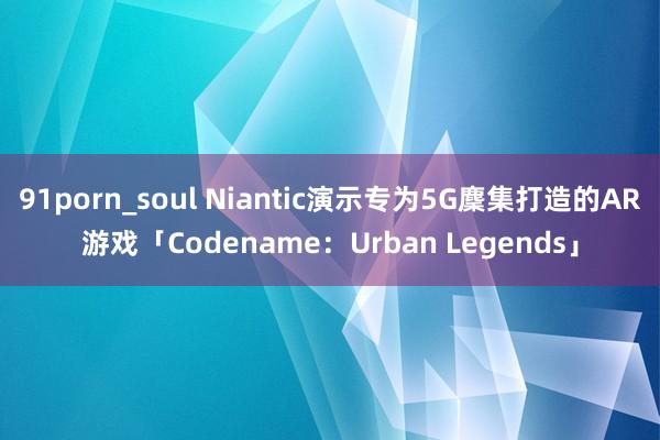 91porn_soul Niantic演示专为5G麇集打造的AR游戏「Codename：Urban Legends」