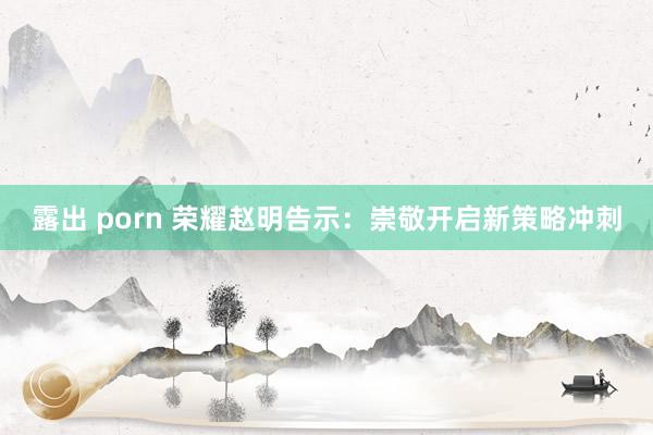 露出 porn 荣耀赵明告示：崇敬开启新策略冲刺