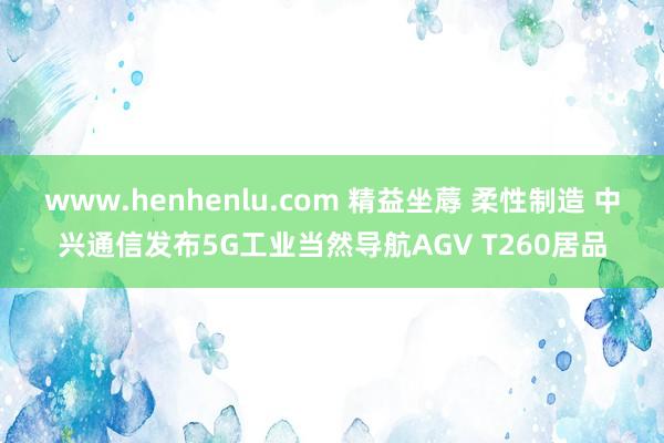 www.henhenlu.com 精益坐蓐 柔性制造 中兴通信发布5G工业当然导航AGV T260居品