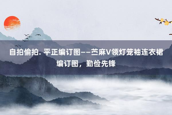 自拍偷拍. 平正编订图——苎麻V领灯笼袖连衣裙编订图，勤俭先锋