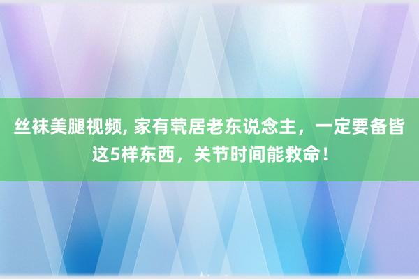 丝袜美腿视频， 家有茕居老东说念主，一定要备皆这5样东西，关节时间能救命！