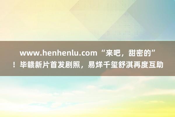 www.henhenlu.com “来吧，甜密的”！毕赣新片首发剧照，易烊千玺舒淇再度互助