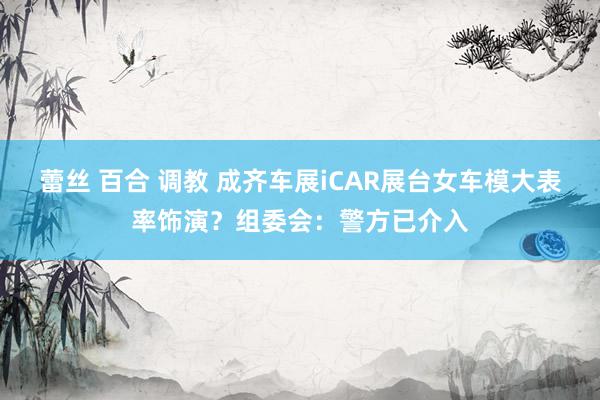 蕾丝 百合 调教 成齐车展iCAR展台女车模大表率饰演？组委会：警方已介入