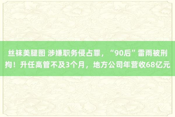 丝袜美腿图 涉嫌职务侵占罪，“90后”雷雨被刑拘！升任高管不及3个月，地方公司年营收68亿元