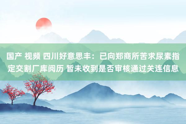 国产 视频 四川好意思丰：已向郑商所苦求尿素指定交割厂库阅历 暂未收到是否审核通过关连信息