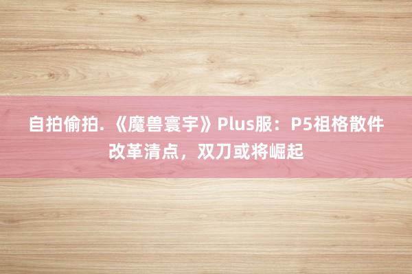 自拍偷拍. 《魔兽寰宇》Plus服：P5祖格散件改革清点，双刀或将崛起