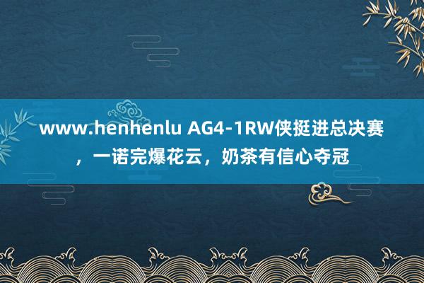 www.henhenlu AG4-1RW侠挺进总决赛，一诺完爆花云，奶茶有信心夺冠