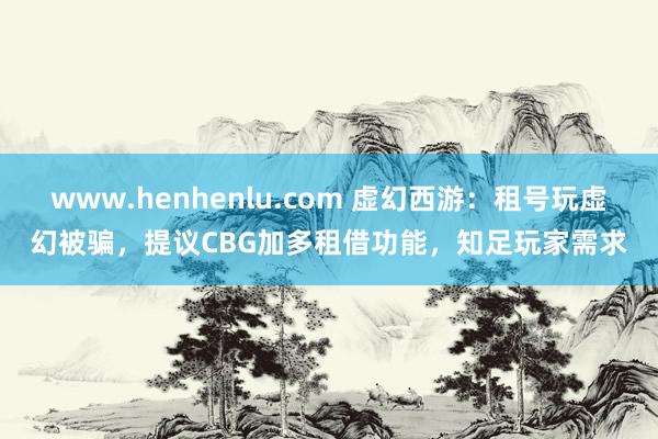 www.henhenlu.com 虚幻西游：租号玩虚幻被骗，提议CBG加多租借功能，知足玩家需求