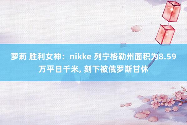 萝莉 胜利女神：nikke 列宁格勒州面积为8.59万平日千米， 刻下被俄罗斯甘休