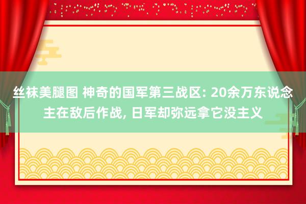 丝袜美腿图 神奇的国军第三战区: 20余万东说念主在敌后作战， 日军却弥远拿它没主义