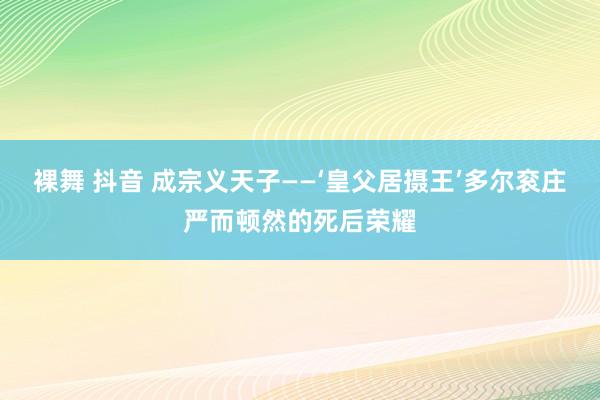 裸舞 抖音 成宗义天子——‘皇父居摄王’多尔衮庄严而顿然的死后荣耀