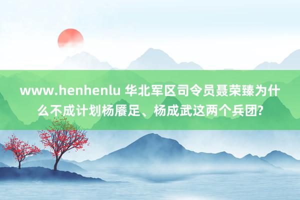 www.henhenlu 华北军区司令员聂荣臻为什么不成计划杨餍足、杨成武这两个兵团?