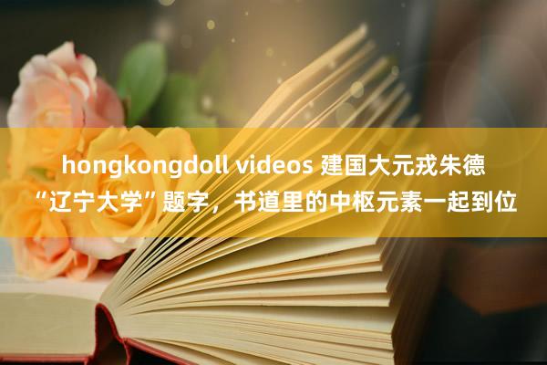 hongkongdoll videos 建国大元戎朱德“辽宁大学”题字，书道里的中枢元素一起到位