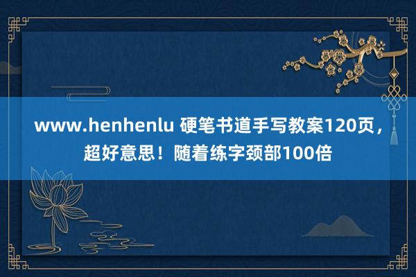 www.henhenlu 硬笔书道手写教案120页，超好意思！随着练字颈部100倍