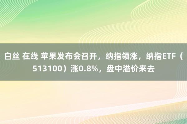 白丝 在线 苹果发布会召开，纳指领涨，纳指ETF（513100）涨0.8%，盘中溢价来去