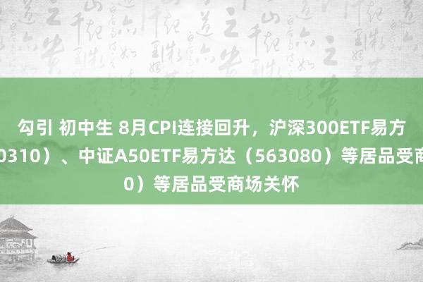 勾引 初中生 8月CPI连接回升，沪深300ETF易方达（510310）、中证A50ETF易方达（563080）等居品受商场关怀