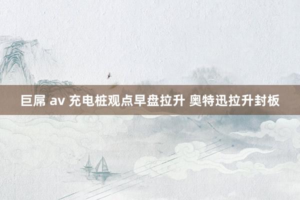 巨屌 av 充电桩观点早盘拉升 奥特迅拉升封板