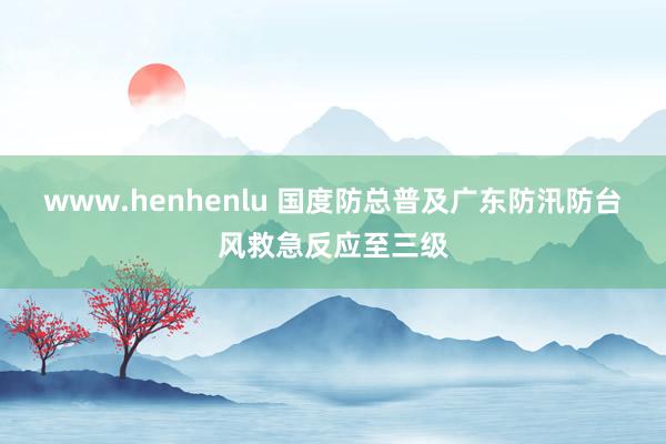 www.henhenlu 国度防总普及广东防汛防台风救急反应至三级