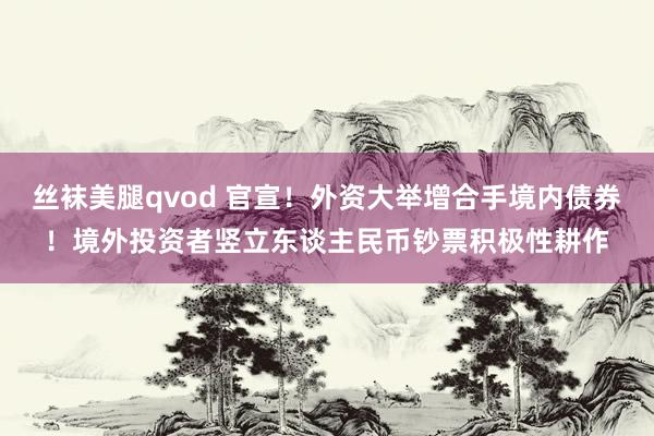 丝袜美腿qvod 官宣！外资大举增合手境内债券！境外投资者竖立东谈主民币钞票积极性耕作