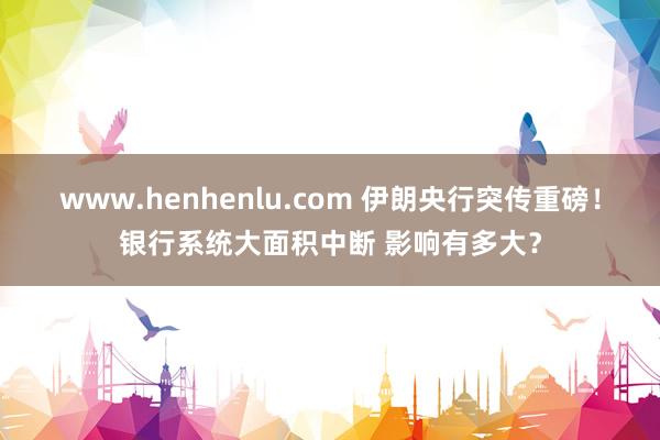 www.henhenlu.com 伊朗央行突传重磅！银行系统大面积中断 影响有多大？