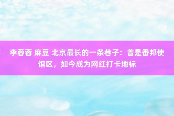 李蓉蓉 麻豆 北京最长的一条巷子：曾是番邦使馆区，如今成为网红打卡地标