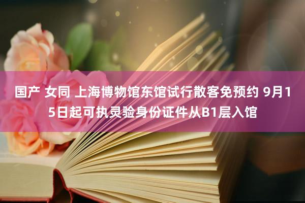 国产 女同 上海博物馆东馆试行散客免预约 9月15日起可执灵验身份证件从B1层入馆