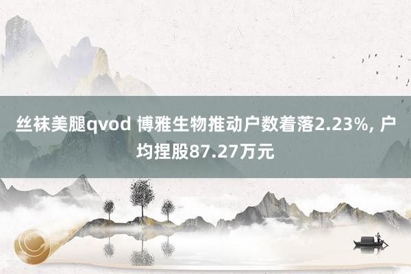 丝袜美腿qvod 博雅生物推动户数着落2.23%， 户均捏股87.27万元