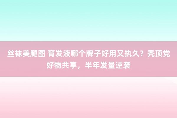 丝袜美腿图 育发液哪个牌子好用又执久？秃顶党好物共享，半年发量逆袭