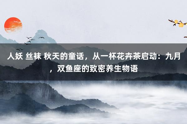 人妖 丝袜 秋天的童话，从一杯花卉茶启动：九月，双鱼座的致密养生物语