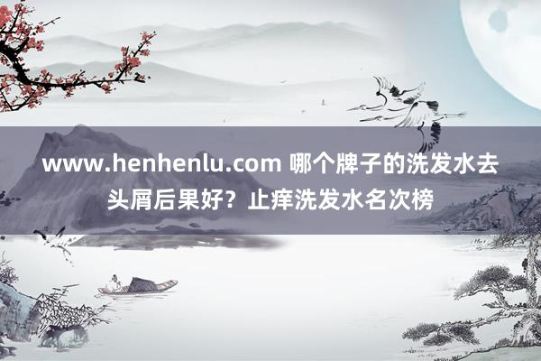 www.henhenlu.com 哪个牌子的洗发水去头屑后果好？止痒洗发水名次榜