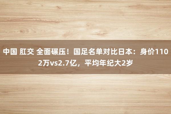 中国 肛交 全面碾压！国足名单对比日本：身价1102万vs2.7亿，平均年纪大2岁