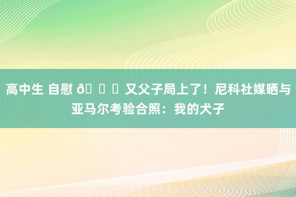 高中生 自慰 😂又父子局上了！尼科社媒晒与亚马尔考验合照：我的犬子