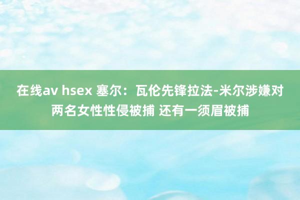 在线av hsex 塞尔：瓦伦先锋拉法-米尔涉嫌对两名女性性侵被捕 还有一须眉被捕