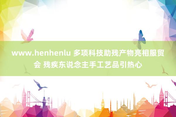 www.henhenlu 多项科技助残产物亮相服贸会 残疾东说念主手工艺品引热心