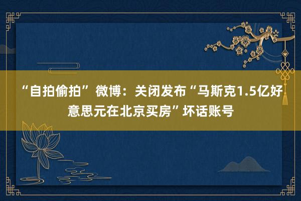 “自拍偷拍” 微博：关闭发布“马斯克1.5亿好意思元在北京买房”坏话账号