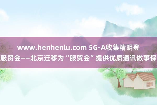 www.henhenlu.com 5G-A收集精明登场服贸会——北京迁移为“服贸会”提供优质通讯做事保险