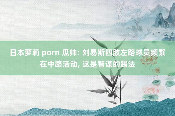 日本萝莉 porn 瓜帅: 刘易斯四肢左路球员频繁在中路活动， 这是智谋的踢法