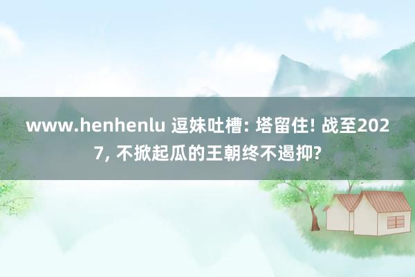 www.henhenlu 逗妹吐槽: 塔留住! 战至2027， 不掀起瓜的王朝终不遏抑?