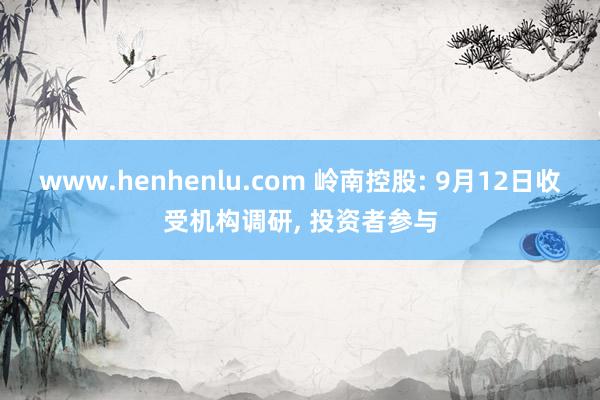 www.henhenlu.com 岭南控股: 9月12日收受机构调研， 投资者参与