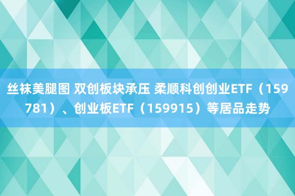 丝袜美腿图 双创板块承压 柔顺科创创业ETF（159781）、创业板ETF（159915）等居品走势