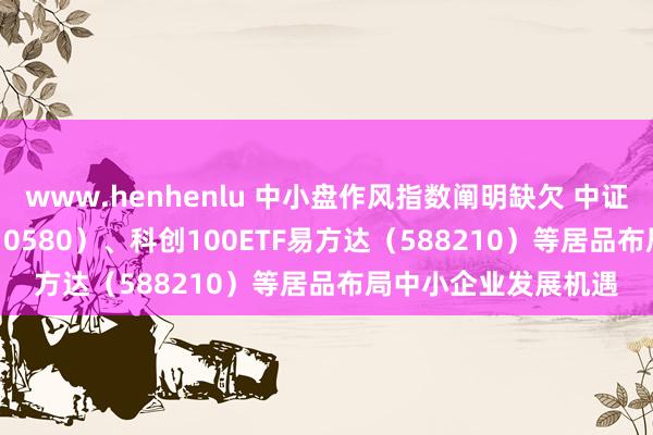 www.henhenlu 中小盘作风指数阐明缺欠 中证500ETF易方达（510580）、科创100ETF易方达（588210）等居品布局中小企业发展机遇