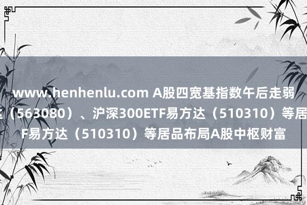 www.henhenlu.com A股四宽基指数午后走弱 中证A50ETF易方达（563080）、沪深300ETF易方达（510310）等居品布局A股中枢财富