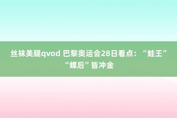 丝袜美腿qvod 巴黎奥运会28日看点：“蛙王”“蝶后”皆冲金