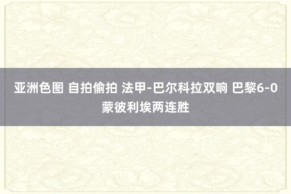 亚洲色图 自拍偷拍 法甲-巴尔科拉双响 巴黎6-0蒙彼利埃两连胜